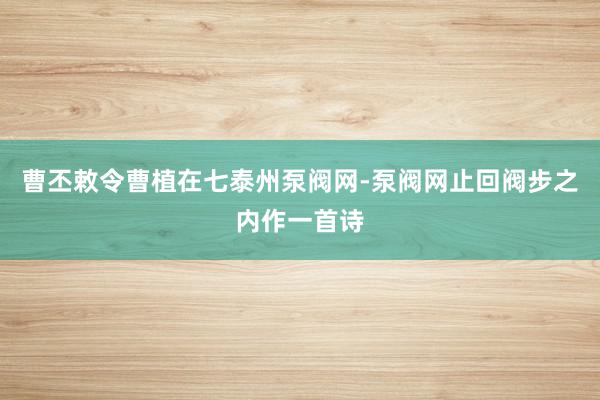 曹丕敕令曹植在七泰州泵阀网-泵阀网止回阀步之内作一首诗